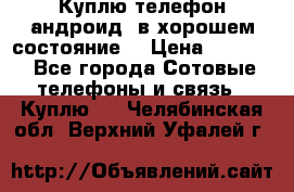 Куплю телефон андроид, в хорошем состояние  › Цена ­ 1 000 - Все города Сотовые телефоны и связь » Куплю   . Челябинская обл.,Верхний Уфалей г.